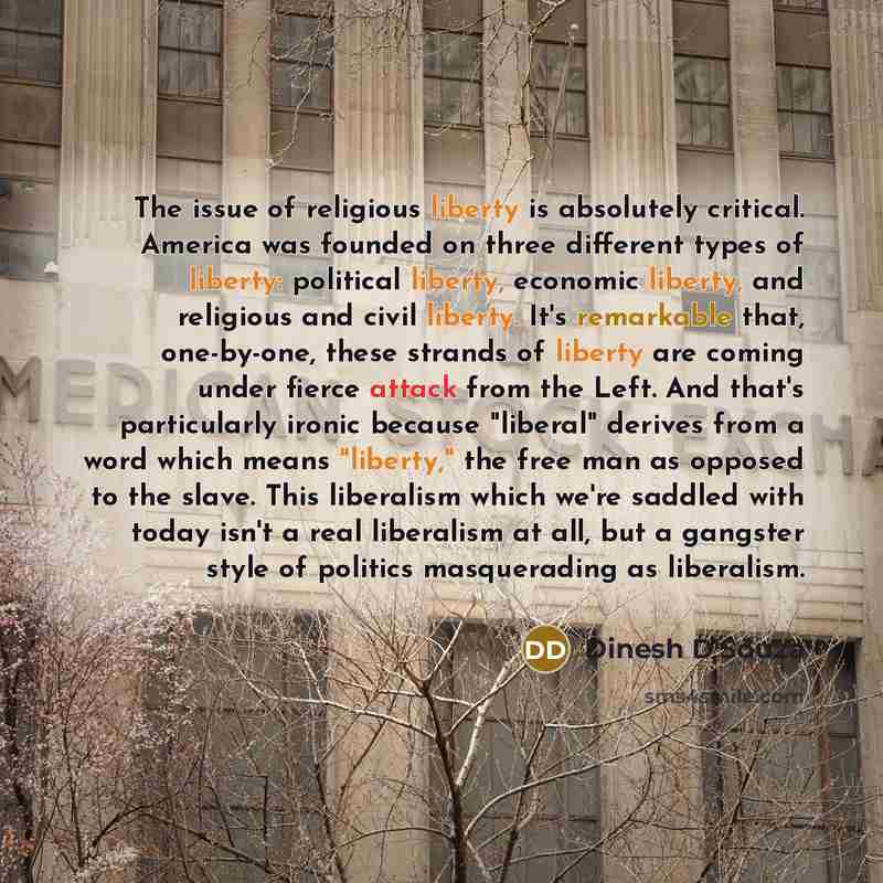 “The issue of religious liberty is absolutely critical. America was founded on three different types of liberty: political liberty, economic liberty, and religious and civil liberty. It's remarkable that, one-by-one, these strands of liberty are coming under fierce attack from the Left. And that's…” quote by Dinesh D'Souza
