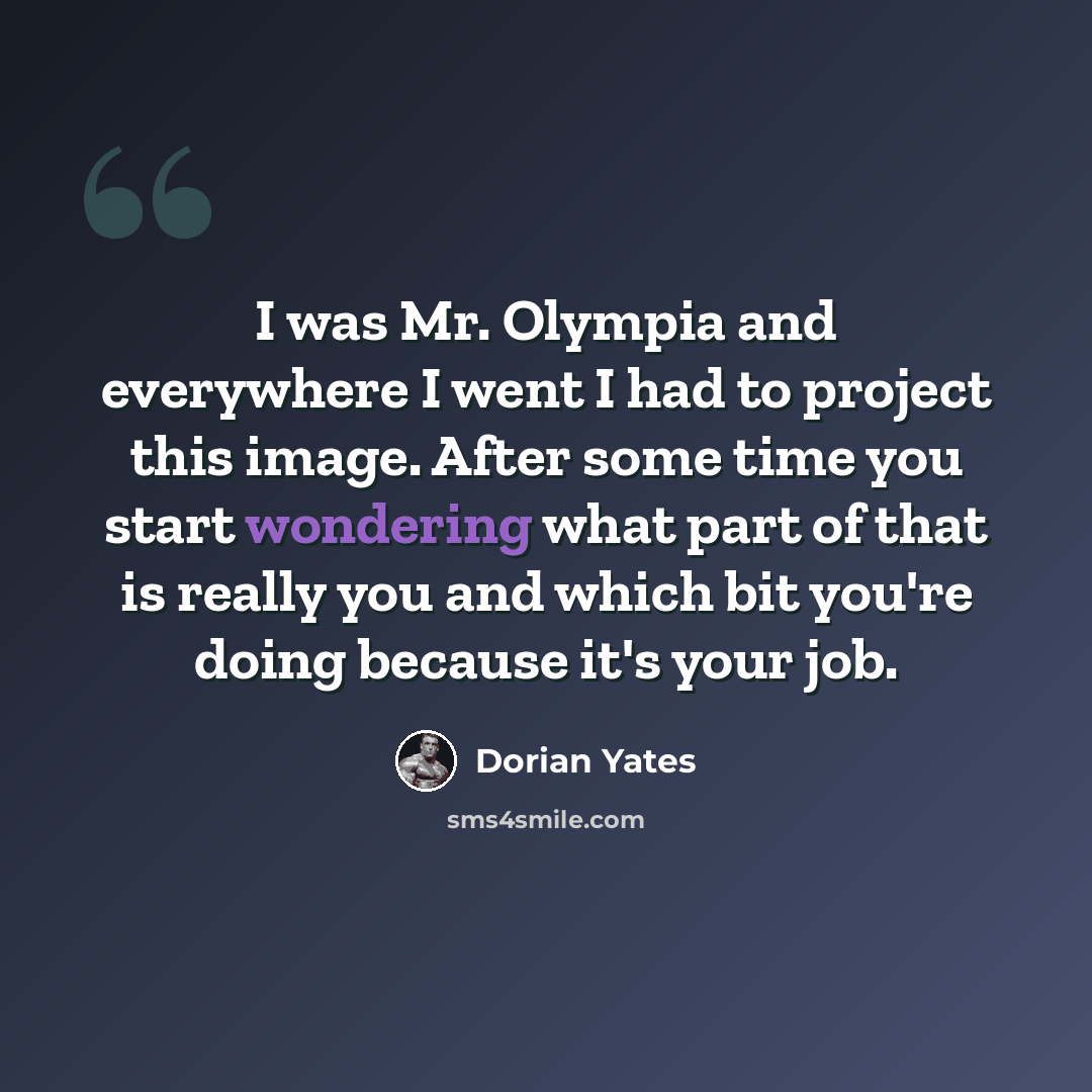 “I was Mr. Olympia and everywhere I went I had to project this image. After some time you start wondering what part of that is really you and which bit you're doing because it's your job.” quote by Dorian Yates