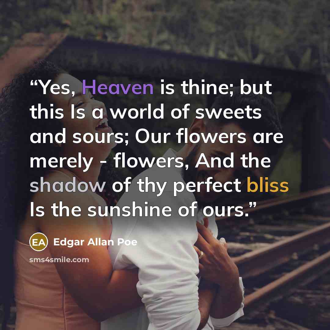 “Yes, Heaven is thine; but this Is a world of sweets and sours; Our flowers are merely - flowers, And the shadow of thy perfect bliss Is the sunshine of ours.” quote by Edgar Allan Poe