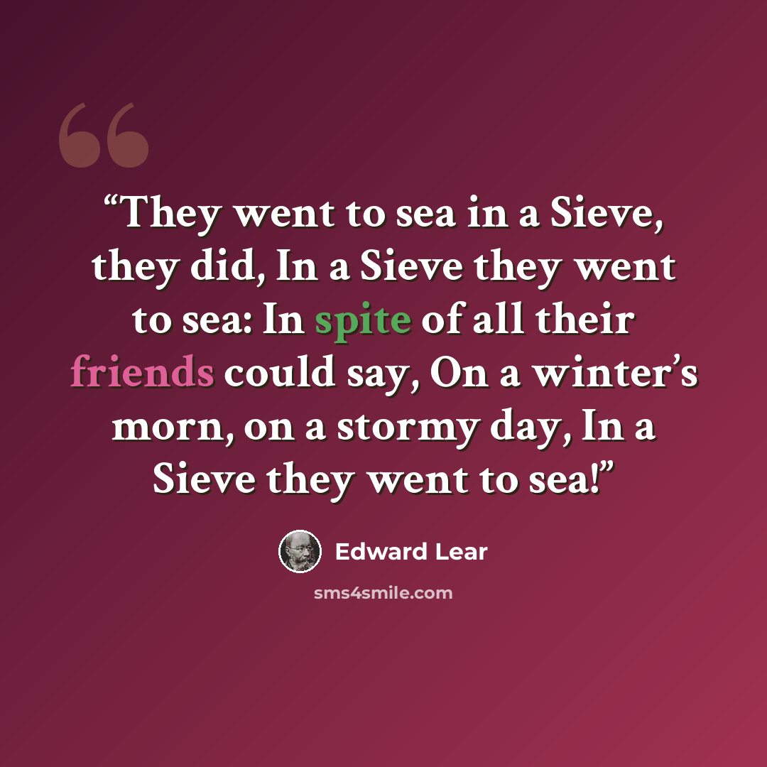“They went to sea in a Sieve, they did, In a Sieve they went to sea: In spite of all their friends could say, On a winter’s morn, on a stormy day, In a Sieve they went to sea!” quote by Edward Lear