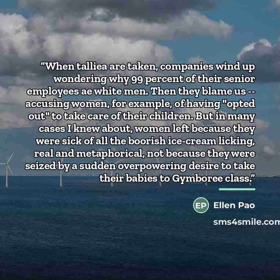 “When talliea are taken, companies wind up wondering why 99 percent of their senior employees ae white men. Then they blame us -- accusing women, for example, of having "opted out" to take care of their children. But in many cases I knew about, women left because they were sick of all the boorish…” quote by Ellen Pao