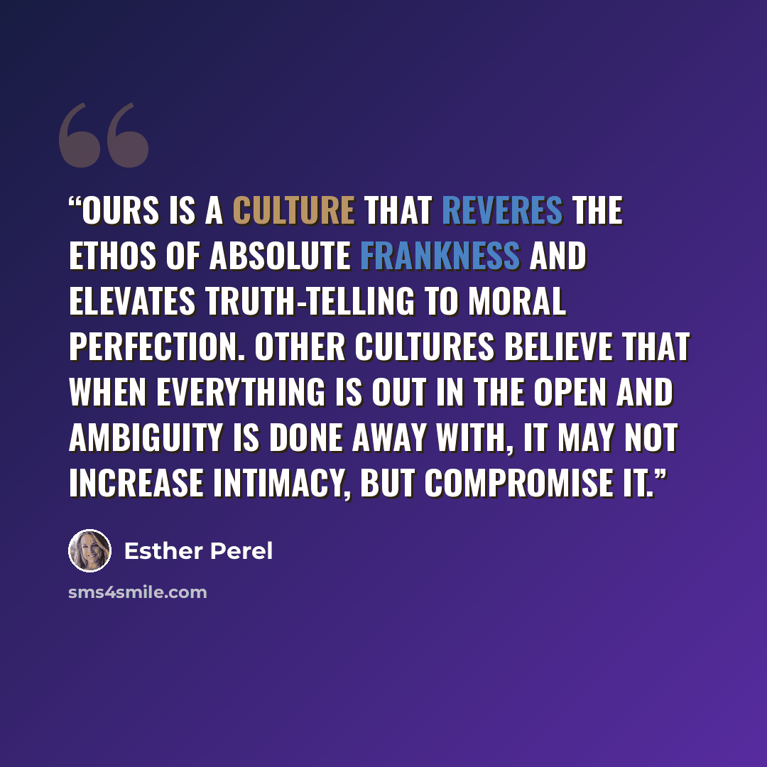“Ours is a culture that reveres the ethos of absolute frankness and elevates truth-telling to moral perfection. Other cultures believe that when everything is out in the open and ambiguity is done away with, it may not increase intimacy, but compromise it.” quote by Esther Perel