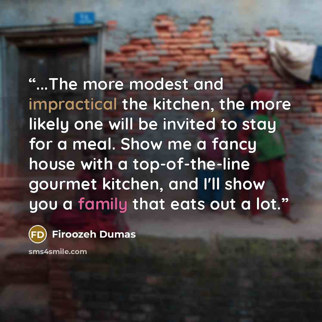 “...The more modest and impractical the kitchen, the more likely one will be invited to stay for a meal. Show me a fancy house with a top-of-the-line gourmet kitchen, and I'll show you a family that eats out a lot.” quote by Firoozeh Dumas