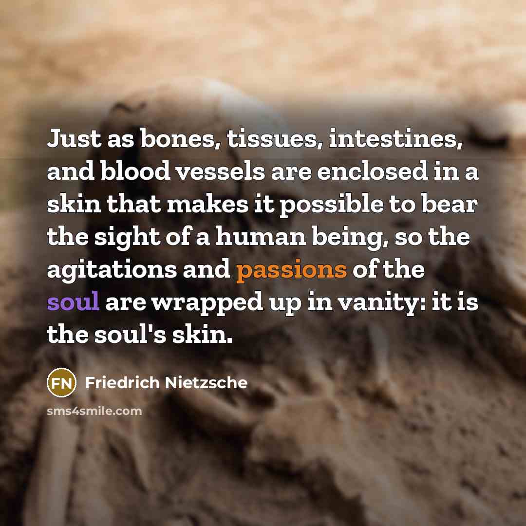 “Just as bones, tissues, intestines, and blood vessels are enclosed in a skin that makes it possible to bear the sight of a human being, so the agitations and passions of the soul are wrapped up in vanity: it is the soul's skin.” quote by Friedrich Nietzsche