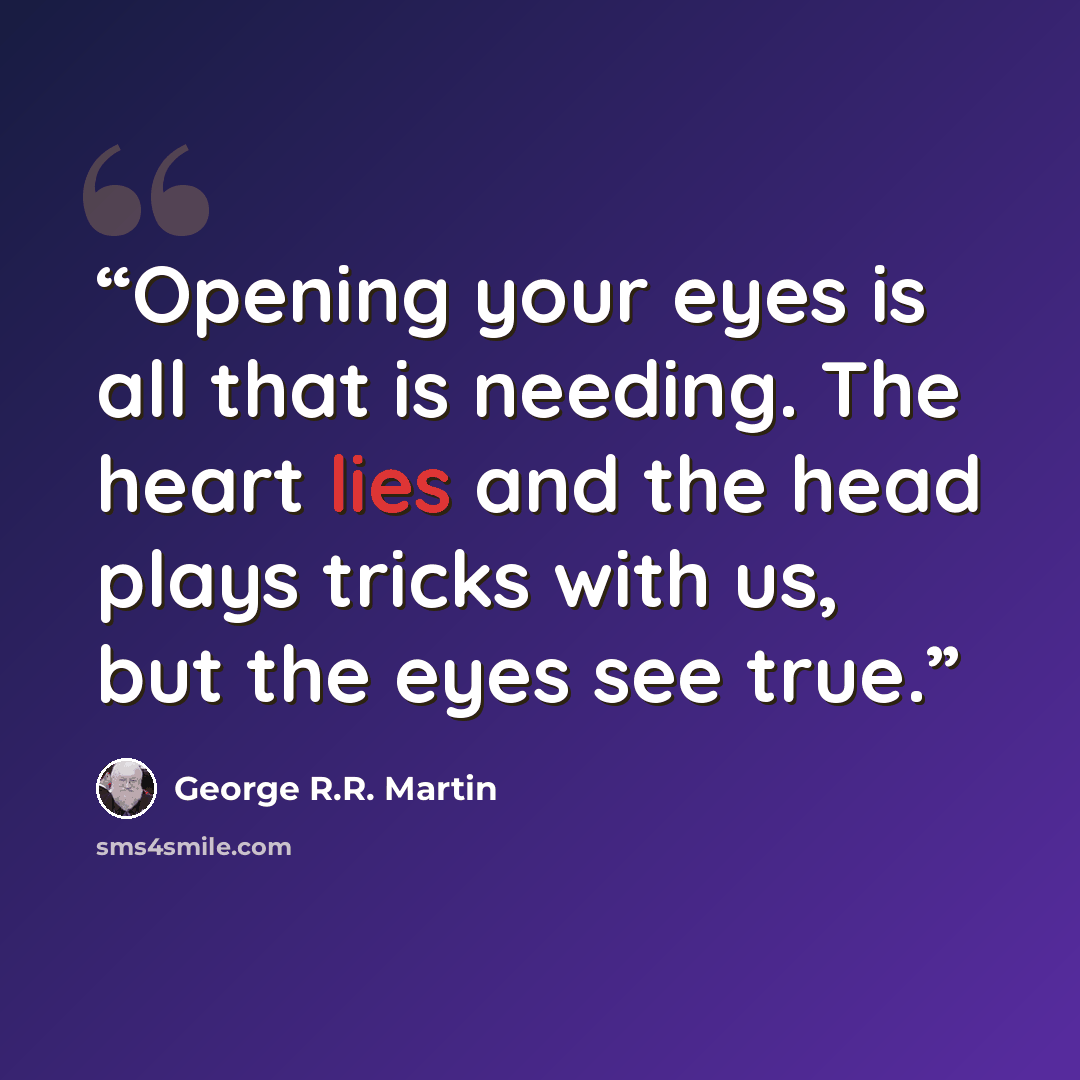 “Opening your eyes is all that is needing. The heart lies and the head plays tricks with us, but the eyes see true.” quote by George R.R. Martin