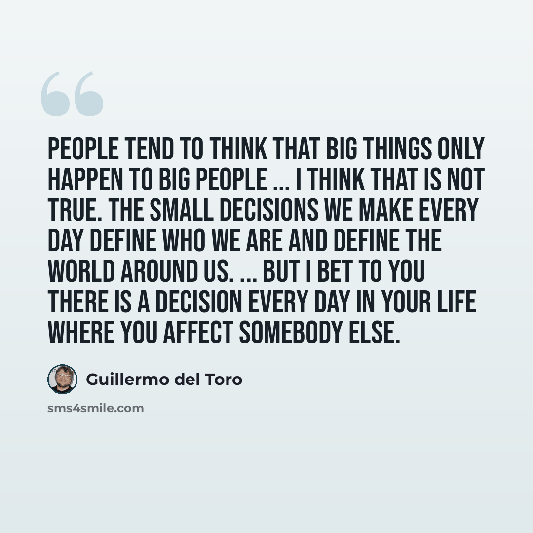 “People tend to think that big things only happen to big people ... I think that is not true. The small decisions we make every day define who we are and define the world around us. ... But I bet to you there is a decision every day in your life where you affect somebody else.” quote by Guillermo del Toro