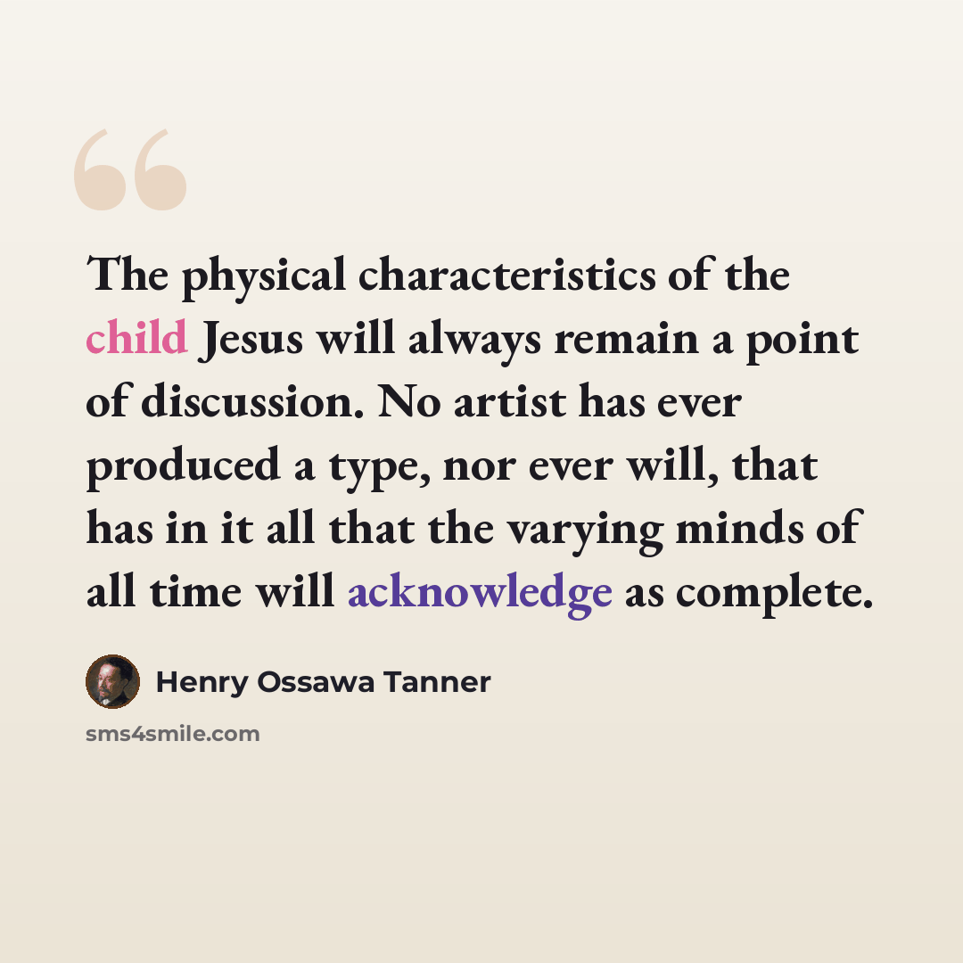 “The physical characteristics of the child Jesus will always remain a point of discussion. No artist has ever produced a type, nor ever will, that has in it all that the varying minds of all time will acknowledge as complete.” quote by Henry Ossawa Tanner