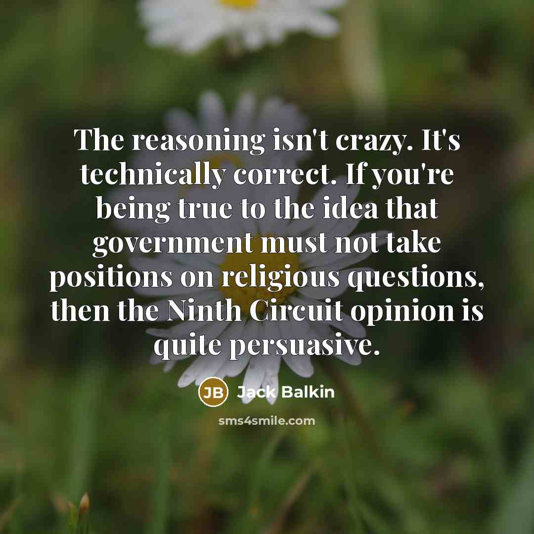 “The reasoning isn't crazy. It's technically correct. If you're being true to the idea that government must not take positions on religious questions, then the Ninth Circuit opinion is quite persuasive.” quote by Jack Balkin