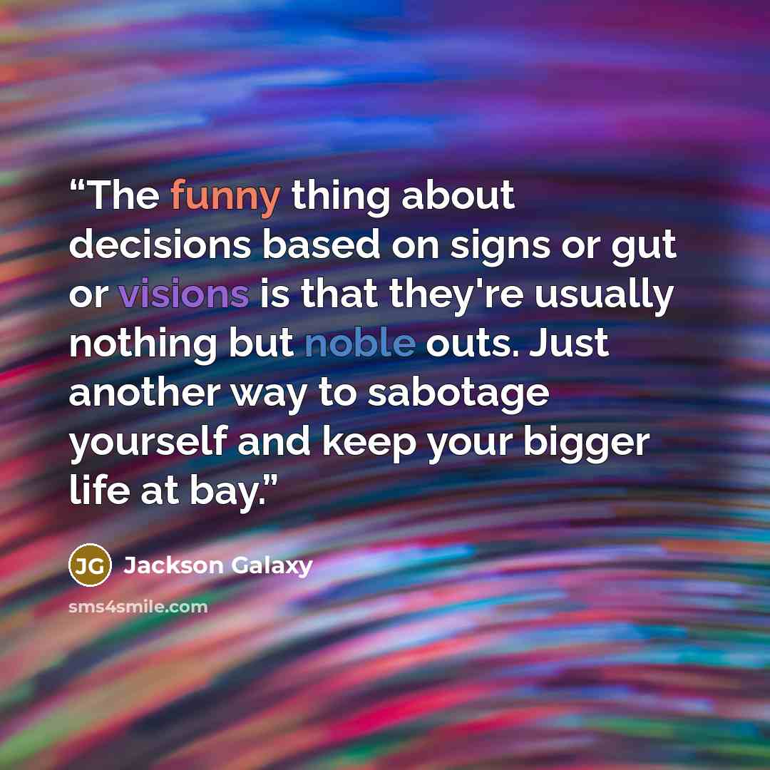 “The funny thing about decisions based on signs or gut or visions is that they're usually nothing but noble outs. Just another way to sabotage yourself and keep your bigger life at bay.” quote by Jackson Galaxy