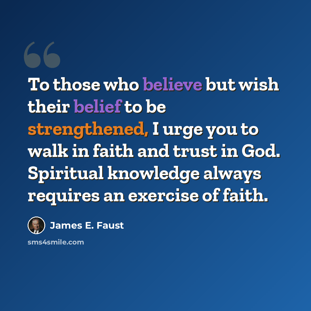 “To those who believe but wish their belief to be strengthened, I urge you to walk in faith and trust in God. Spiritual knowledge always requires an exercise of faith.” quote by James E. Faust