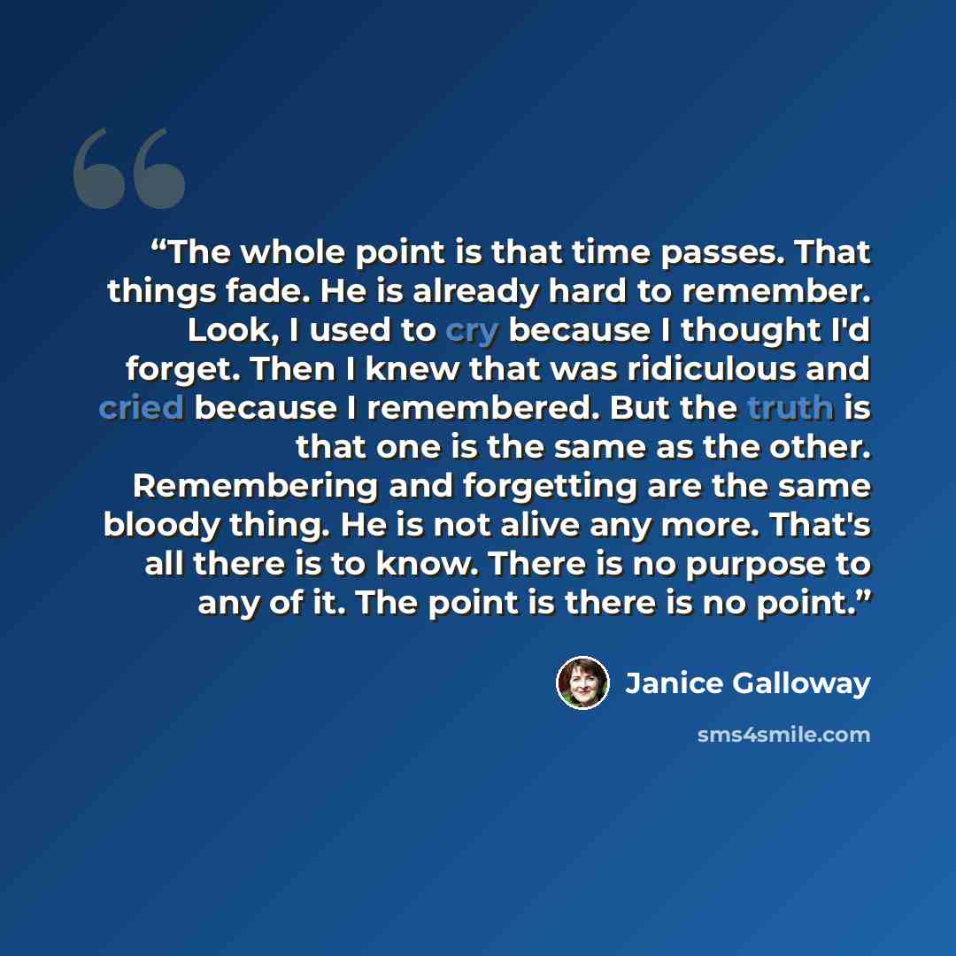 “The whole point is that time passes. That things fade. He is already hard to remember. Look, I used to cry because I thought I'd forget. Then I knew that was ridiculous and cried because I remembered. But the truth is that one is the same as the other. Remembering and forgetting are the same…” quote by Janice Galloway