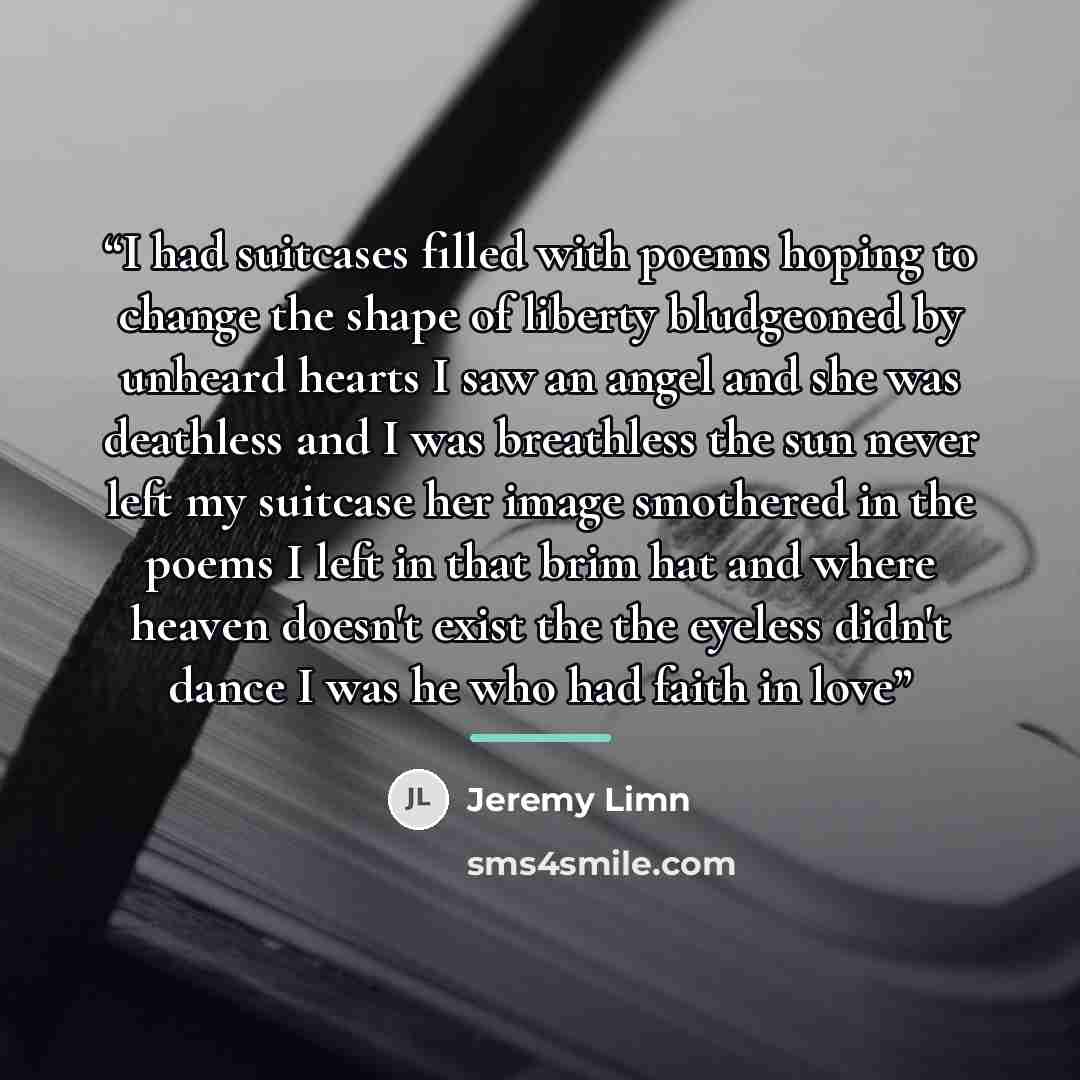 “I had suitcases filled with poems hoping to change the shape of liberty bludgeoned by unheard hearts I saw an angel and she was deathless and I was breathless the sun never left my suitcase her image smothered in the poems I left in that brim hat and where heaven doesn't exist the the eyeless…” quote by Jeremy Limn