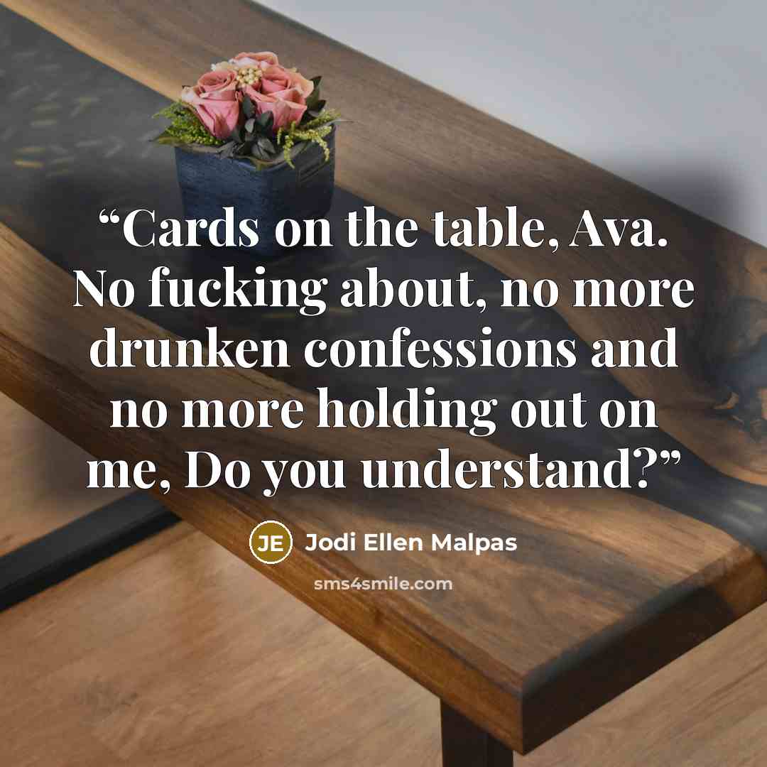 “Cards on the table, Ava. No fucking about, no more drunken confessions and no more holding out on me, Do you understand?” quote by Jodi Ellen Malpas
