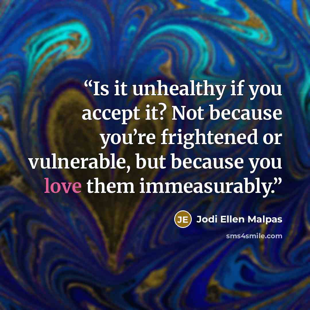 “Is it unhealthy if you accept it? Not because you’re frightened or vulnerable, but because you love them immeasurably.” quote by Jodi Ellen Malpas