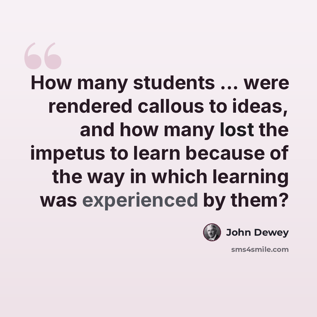 “How many students ... were rendered callous to ideas, and how many lost the impetus to learn because of the way in which learning was experienced by them?” quote by John Dewey