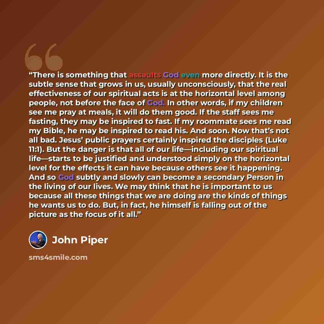 “There is something that assaults God even more directly. It is the subtle sense that grows in us, usually unconsciously, that the real effectiveness of our spiritual acts is at the horizontal level among people, not before the face of God. In other words, if my children see me pray at meals, it…” quote by John Piper