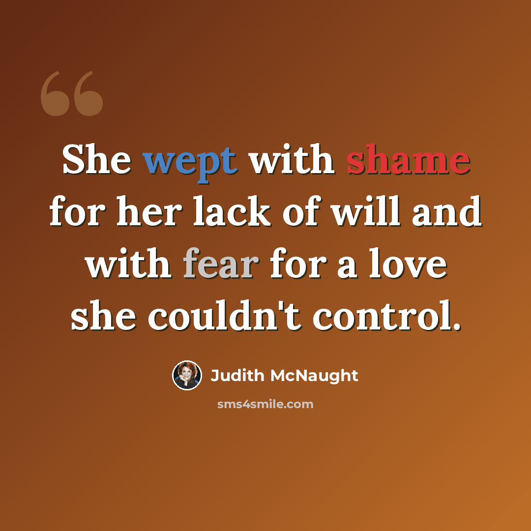 “She wept with shame for her lack of will and with fear for a love she couldn't control.” quote by Judith McNaught