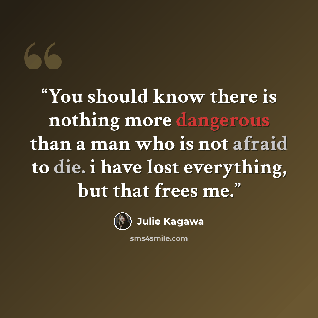 “You should know there is nothing more dangerous than a man who is not afraid to die. i have lost everything, but that frees me.” quote by Julie Kagawa