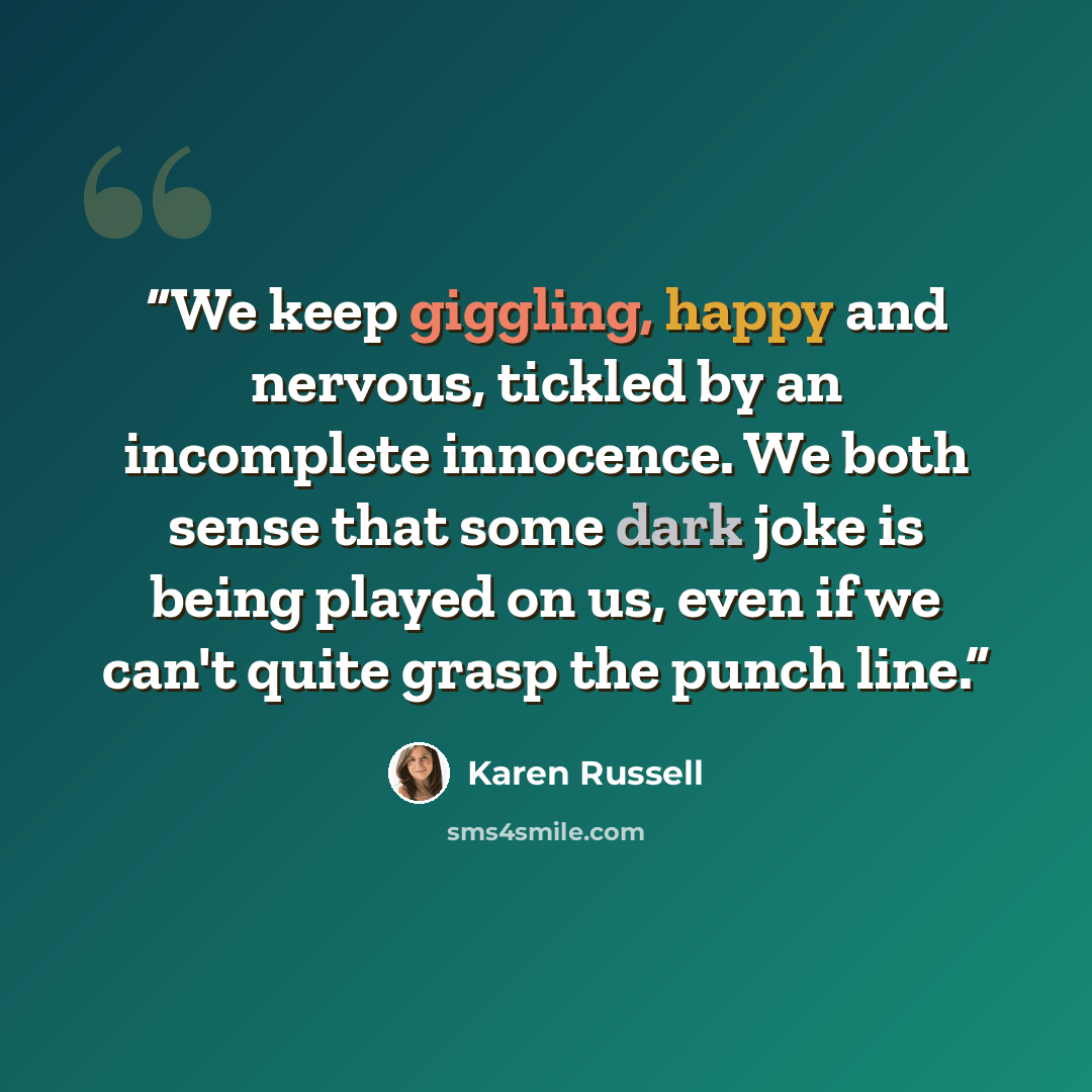 “We keep giggling, happy and nervous, tickled by an incomplete innocence. We both sense that some dark joke is being played on us, even if we can't quite grasp the punch line.” quote by Karen Russell
