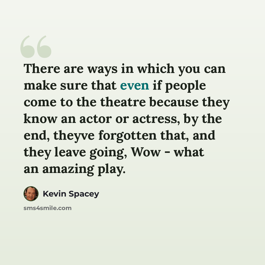 “There are ways in which you can make sure that even if people come to the theatre because they know an actor or actress, by the end, theyve forgotten that, and they leave going, Wow - what an amazing play.” quote by Kevin Spacey