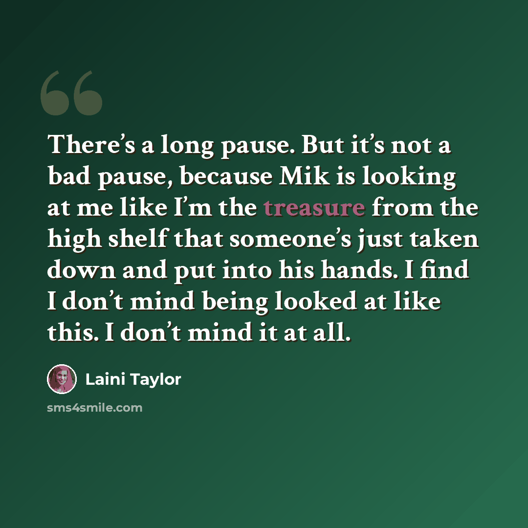 “There’s a long pause. But it’s not a bad pause, because Mik is looking at me like I’m the treasure from the high shelf that someone’s just taken down and put into his hands. I find I don’t mind being looked at like this. I don’t mind it at all.” quote by Laini Taylor