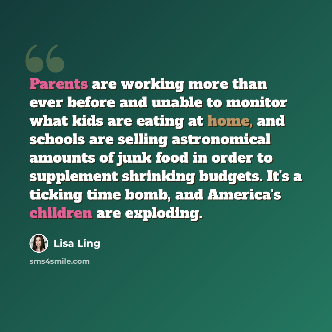 “Parents are working more than ever before and unable to monitor what kids are eating at home, and schools are selling astronomical amounts of junk food in order to supplement shrinking budgets. It's a ticking time bomb, and America's children are exploding.” quote by Lisa Ling