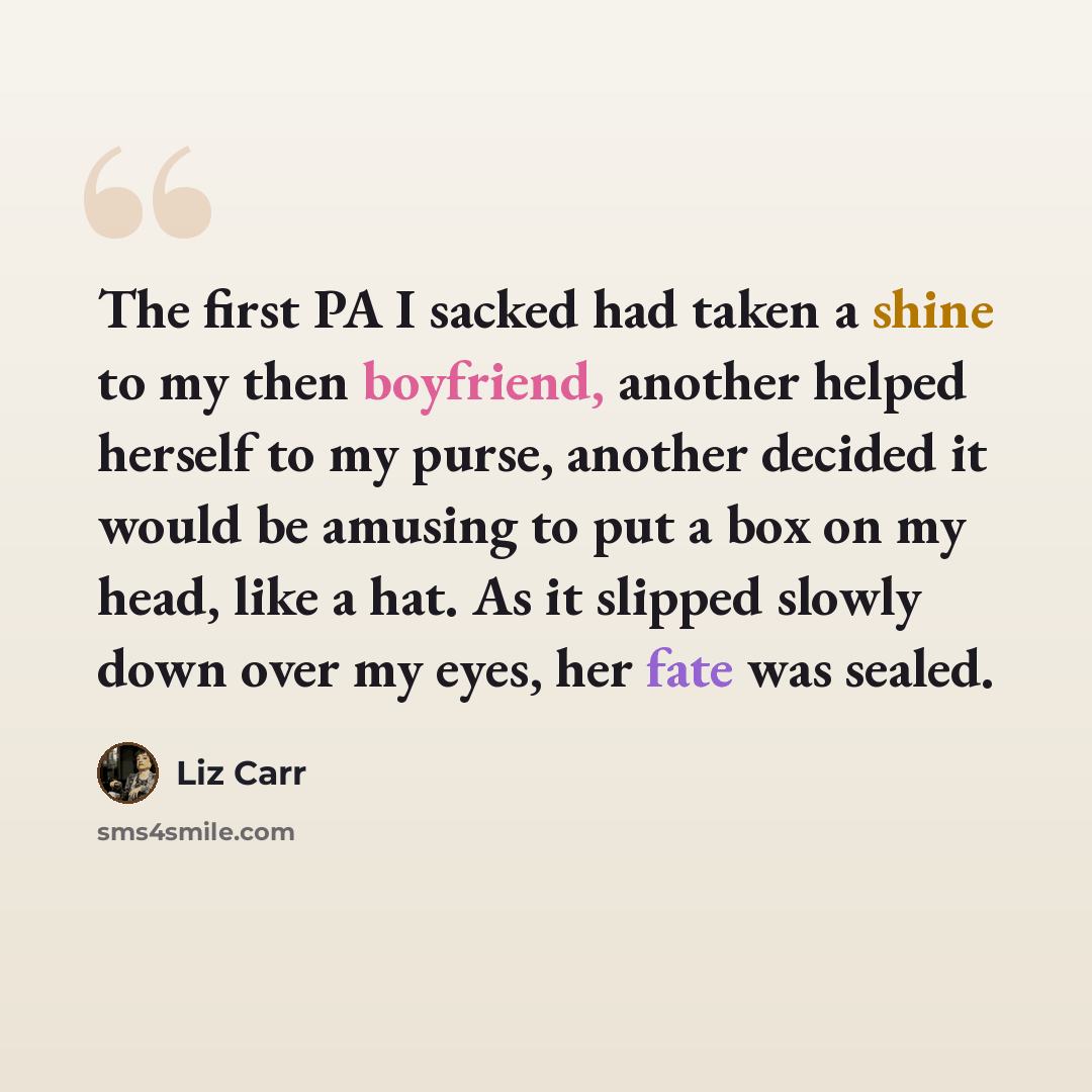 “The first PA I sacked had taken a shine to my then boyfriend, another helped herself to my purse, another decided it would be amusing to put a box on my head, like a hat. As it slipped slowly down over my eyes, her fate was sealed.” quote by Liz Carr