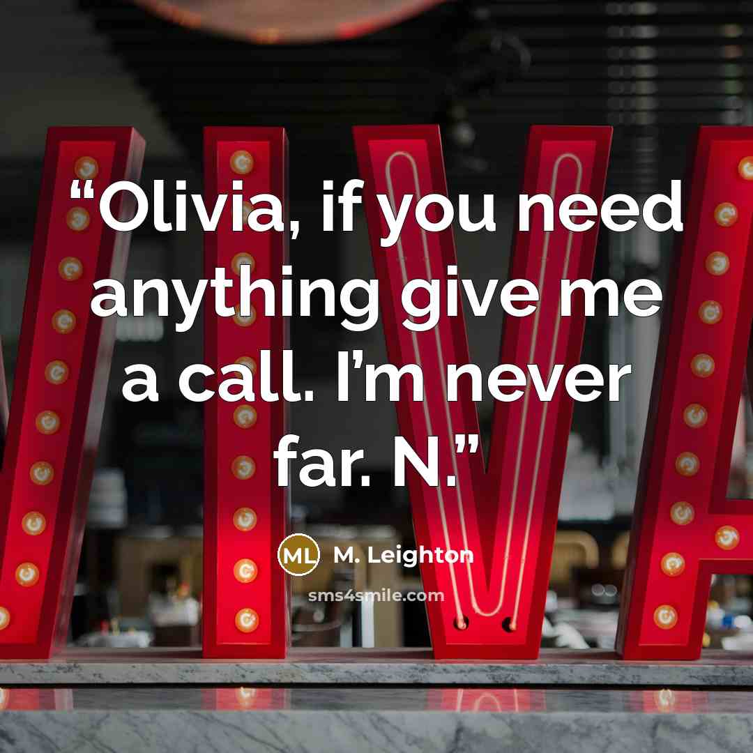 “Olivia, if you need anything give me a call. I’m never far. N.” quote by M. Leighton