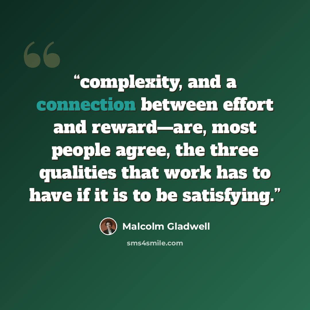 “complexity, and a connection between effort and reward—are, most people agree, the three qualities that work has to have if it is to be satisfying.” quote by Malcolm Gladwell