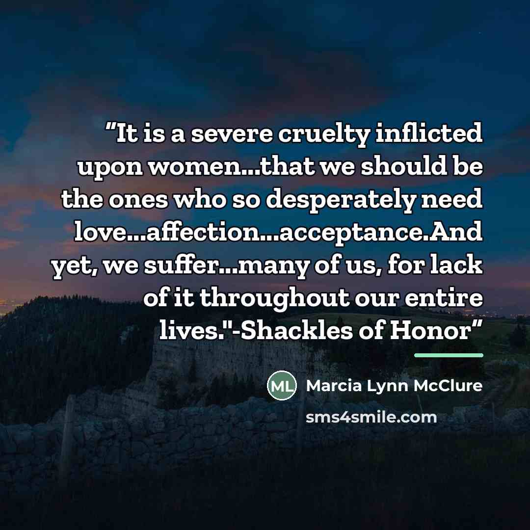 “It is a severe cruelty inflicted upon women...that we should be the ones who so desperately need love...affection...acceptance.And yet, we suffer...many of us, for lack of it throughout our entire lives."-Shackles of Honor” quote by Marcia Lynn McClure
