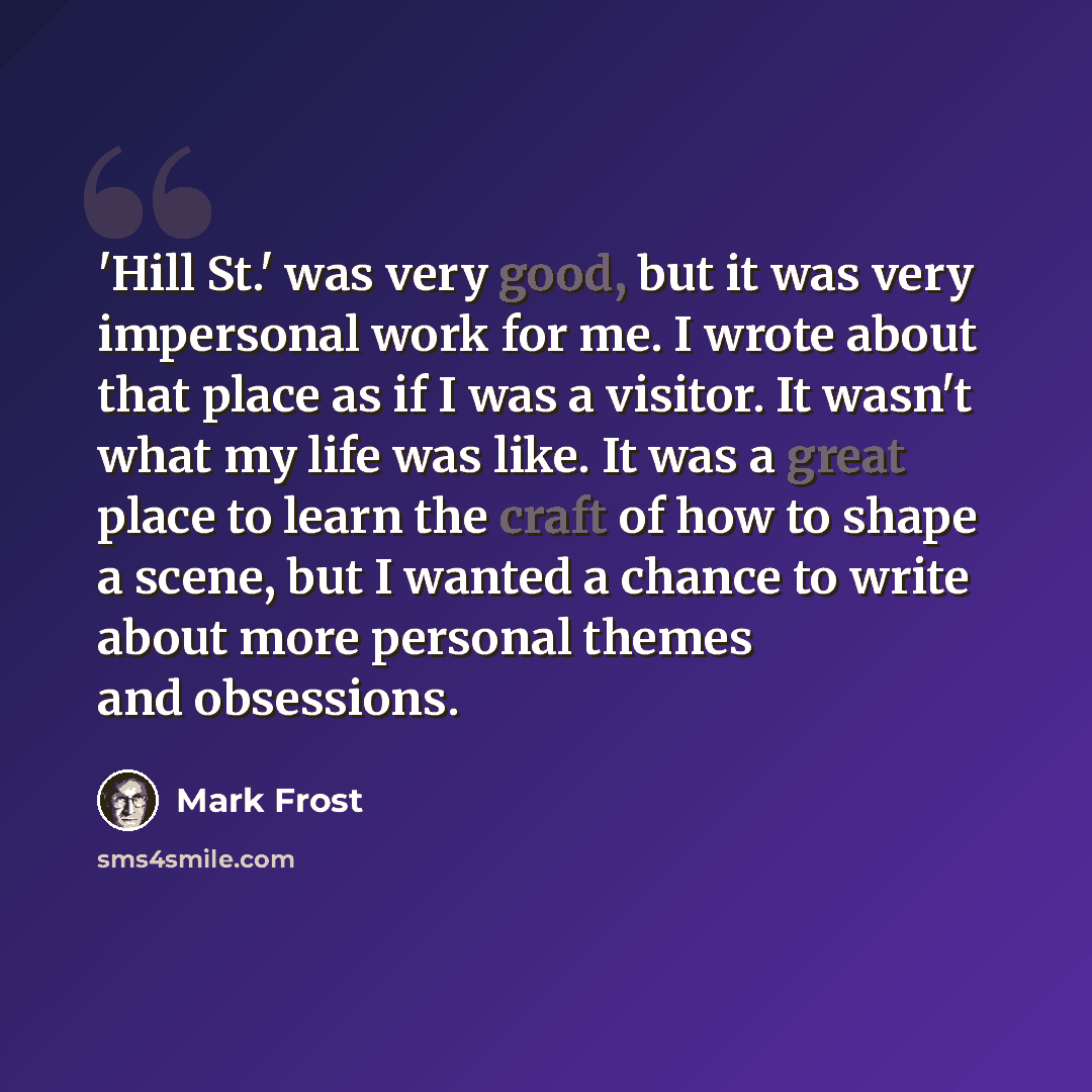 “'Hill St.' was very good, but it was very impersonal work for me. I wrote about that place as if I was a visitor. It wasn't what my life was like. It was a great place to learn the craft of how to shape a scene, but I wanted a chance to write about more personal themes and obsessions.” quote by Mark Frost