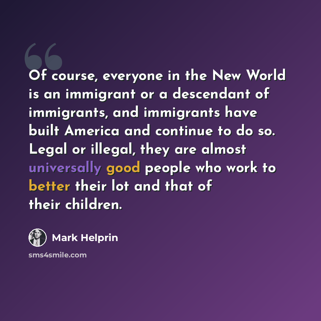 “Of course, everyone in the New World is an immigrant or a descendant of immigrants, and immigrants have built America and continue to do so. Legal or illegal, they are almost universally good people who work to better their lot and that of their children.” quote by Mark Helprin