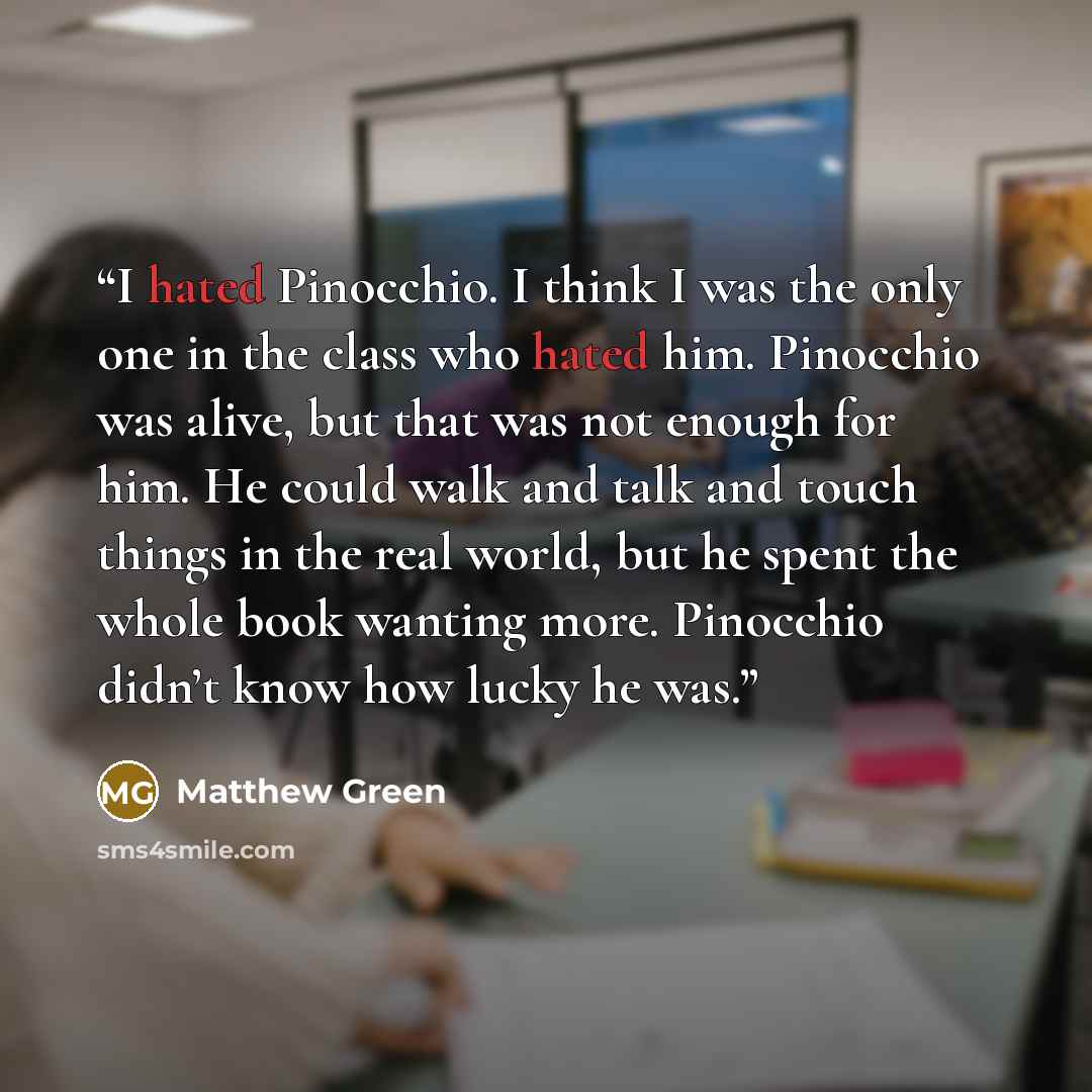 “I hated Pinocchio. I think I was the only one in the class who hated him. Pinocchio was alive, but that was not enough for him. He could walk and talk and touch things in the real world, but he spent the whole book wanting more. Pinocchio didn’t know how lucky he was.” quote by Matthew Green