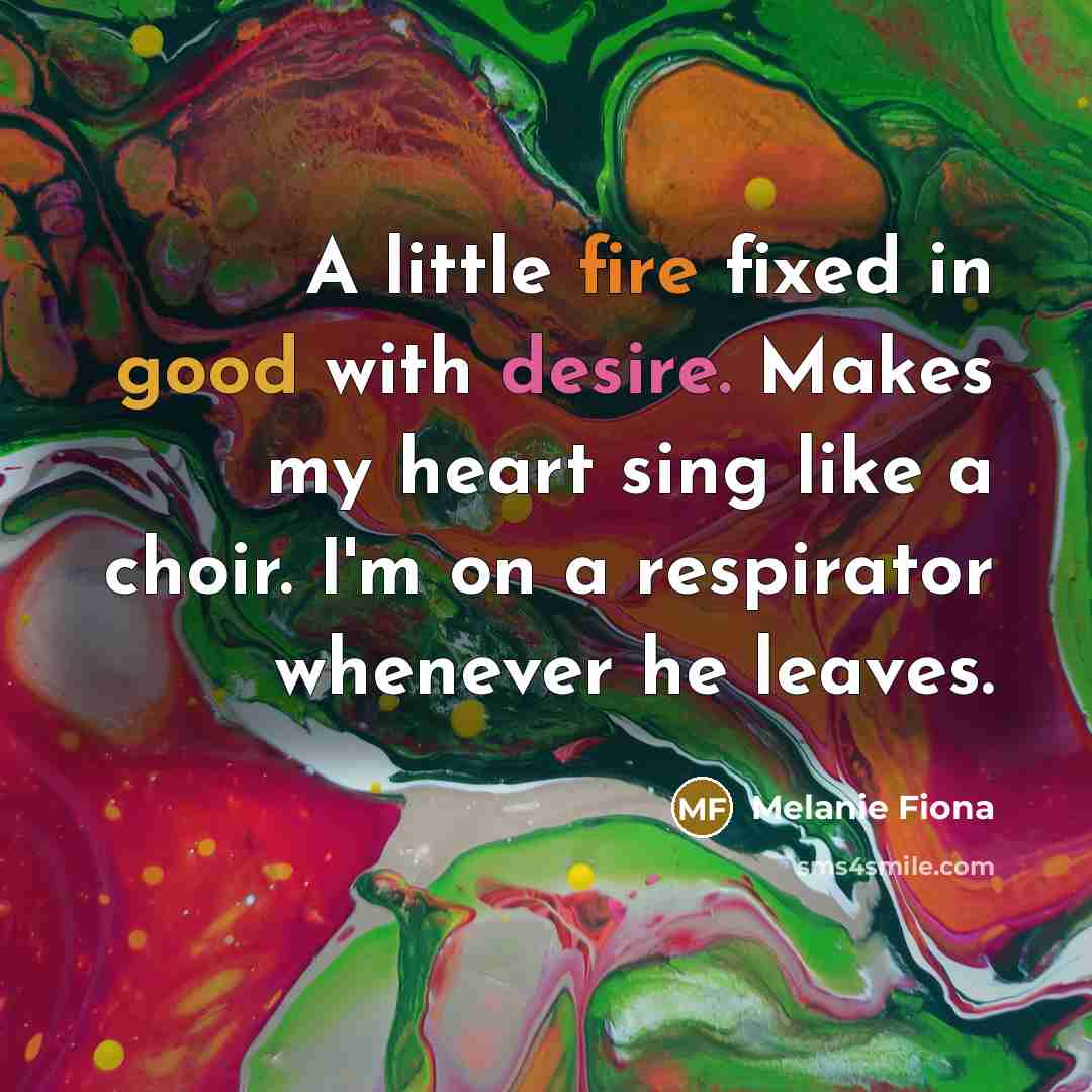 “A little fire fixed in good with desire. Makes my heart sing like a choir. I'm on a respirator whenever he leaves.” quote by Melanie Fiona