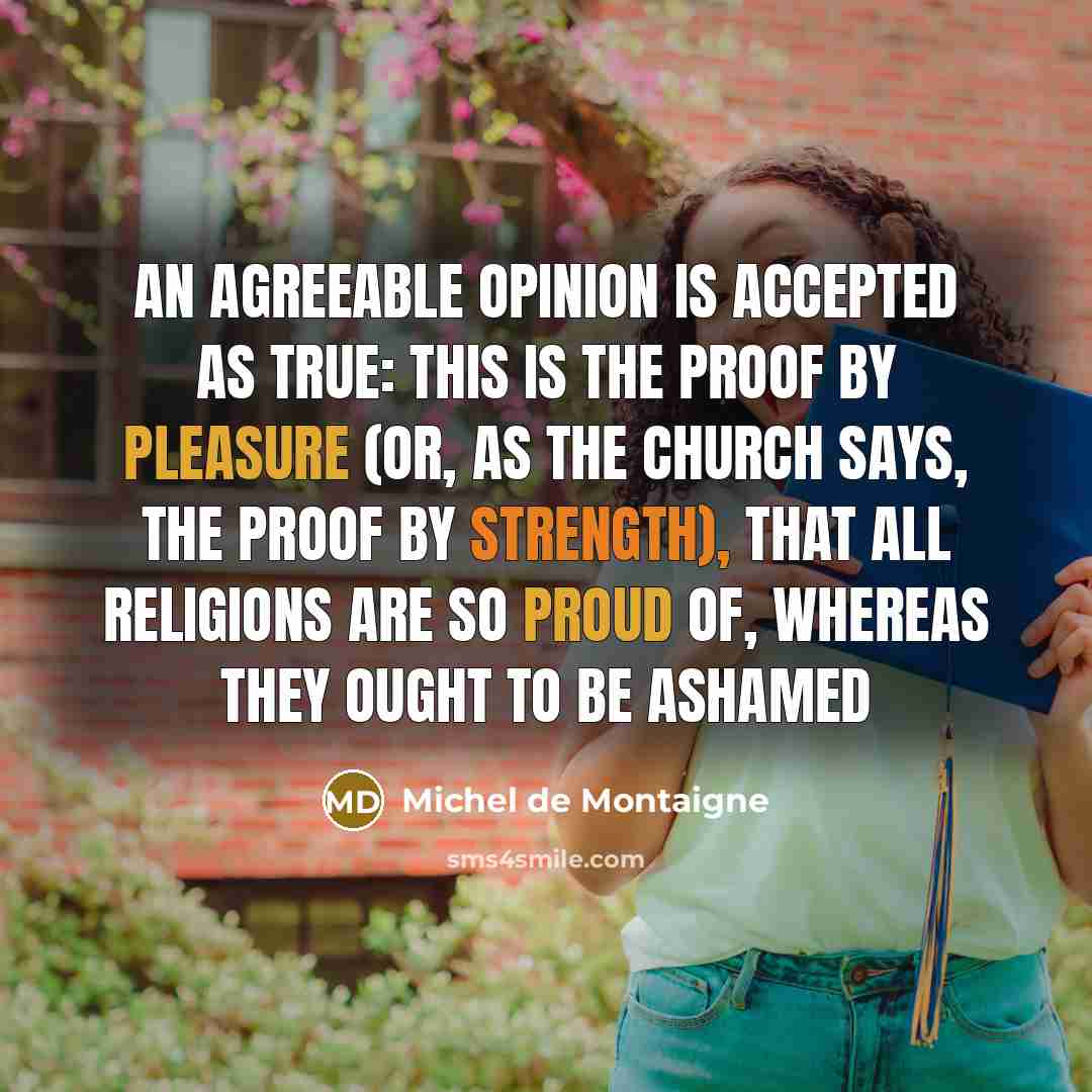 “An agreeable opinion is accepted as true: this is the proof by pleasure (or, as the church says, the proof by strength), that all religions are so proud of, whereas they ought to be ashamed” quote by Michel De Montaigne