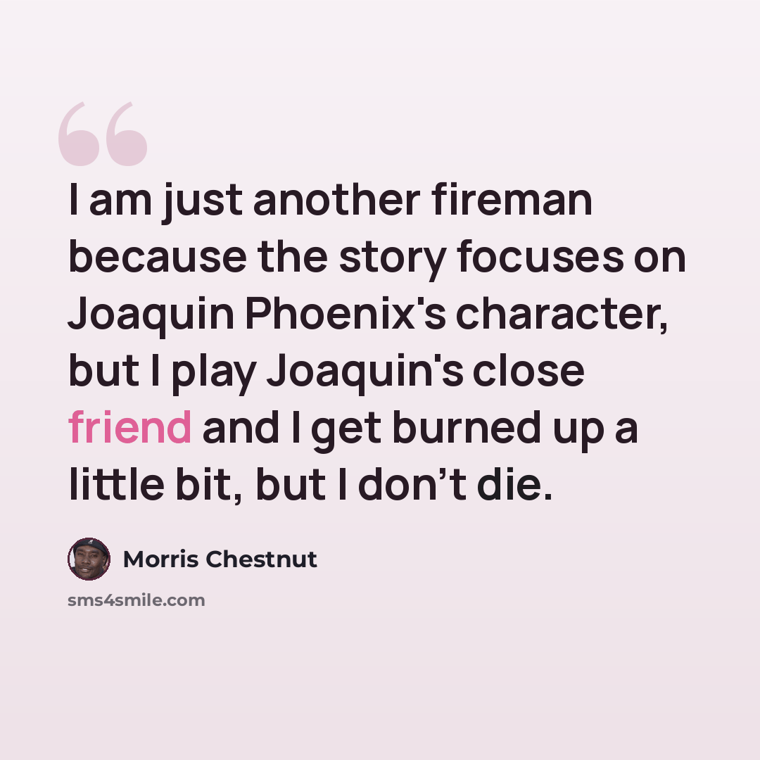 “I am just another fireman because the story focuses on Joaquin Phoenix's character, but I play Joaquin's close friend and I get burned up a little bit, but I don't die.” quote by Morris Chestnut