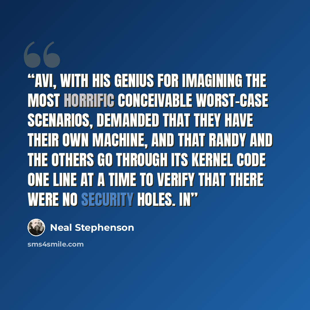 “Avi, with his genius for imagining the most horrific conceivable worst-case scenarios, demanded that they have their own machine, and that Randy and the others go through its kernel code one line at a time to verify that there were no security holes. In” quote by Neal Stephenson