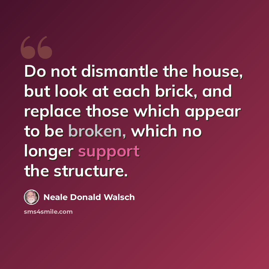 “Do not dismantle the house, but look at each brick, and replace those which appear to be broken, which no longer support the structure.” quote by Neale Donald Walsch