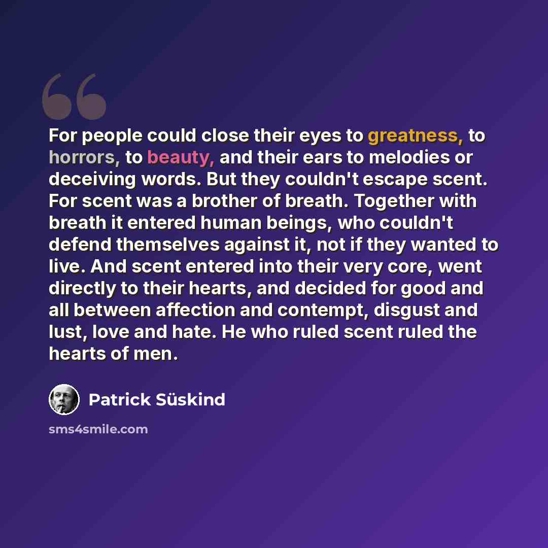 “For people could close their eyes to greatness, to horrors, to beauty, and their ears to melodies or deceiving words. But they couldn't escape scent. For scent was a brother of breath. Together with breath it entered human beings, who couldn't defend themselves against it, not if they wanted to…” quote by Patrick Süskind