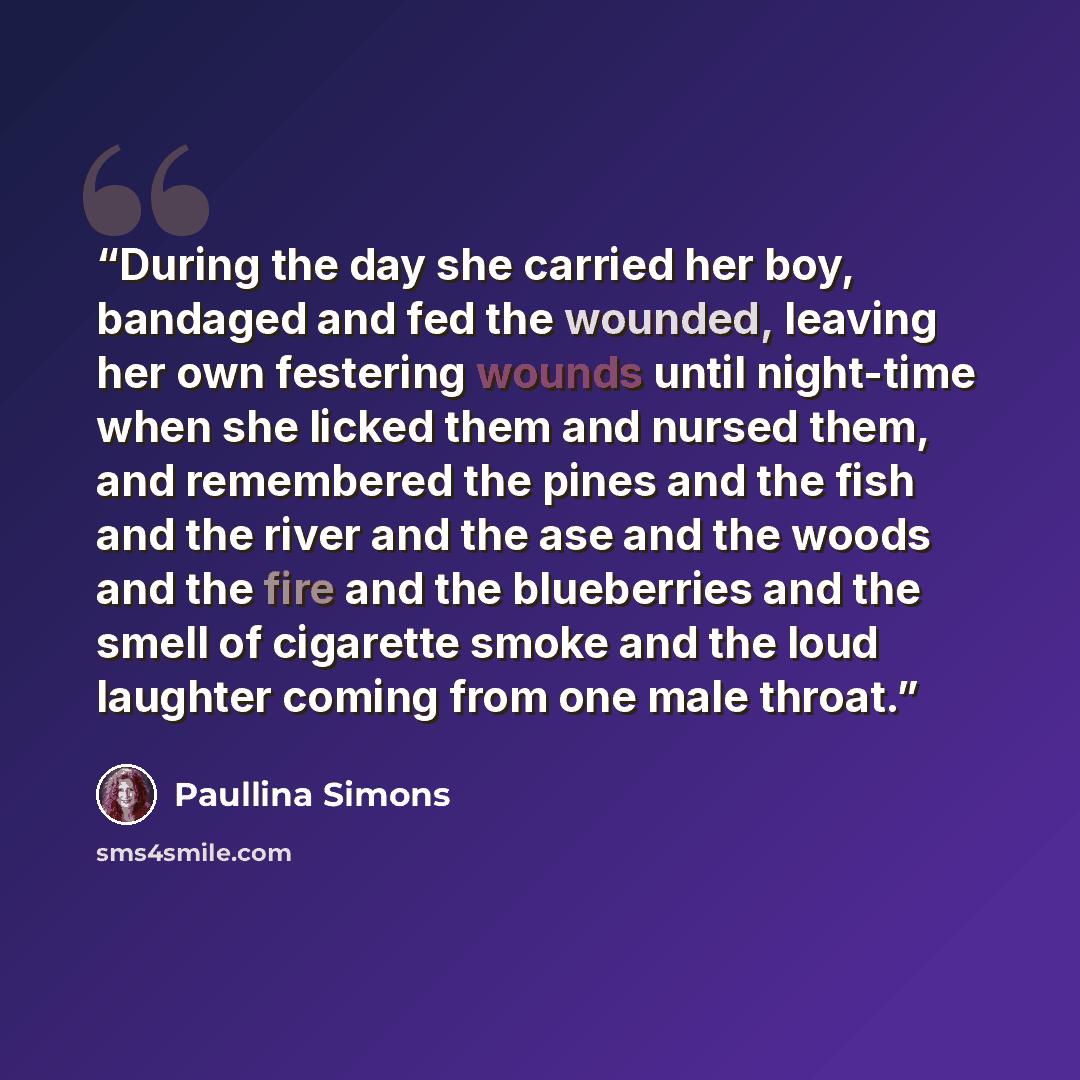 “During the day she carried her boy, bandaged and fed the wounded, leaving her own festering wounds until night-time when she licked them and nursed them, and remembered the pines and the fish and the river and the ase and the woods and the fire and the blueberries and the smell of cigarette smoke…” quote by Paullina Simons