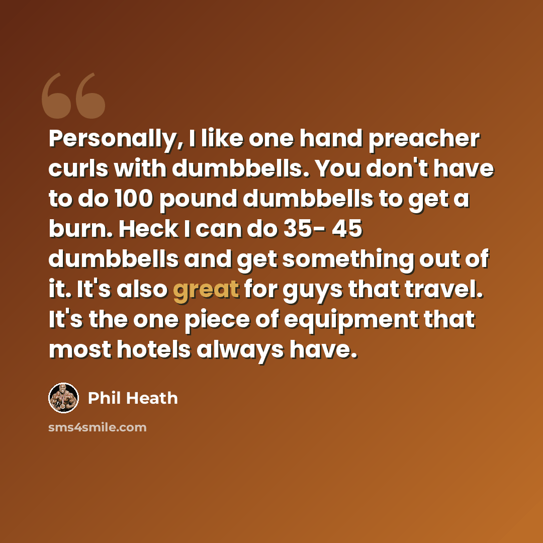 “Personally, I like one hand preacher curls with dumbbells. You don't have to do 100 pound dumbbells to get a burn. Heck I can do 35- 45 dumbbells and get something out of it. It's also great for guys that travel. It's the one piece of equipment that most hotels always have.” quote by Phil Heath