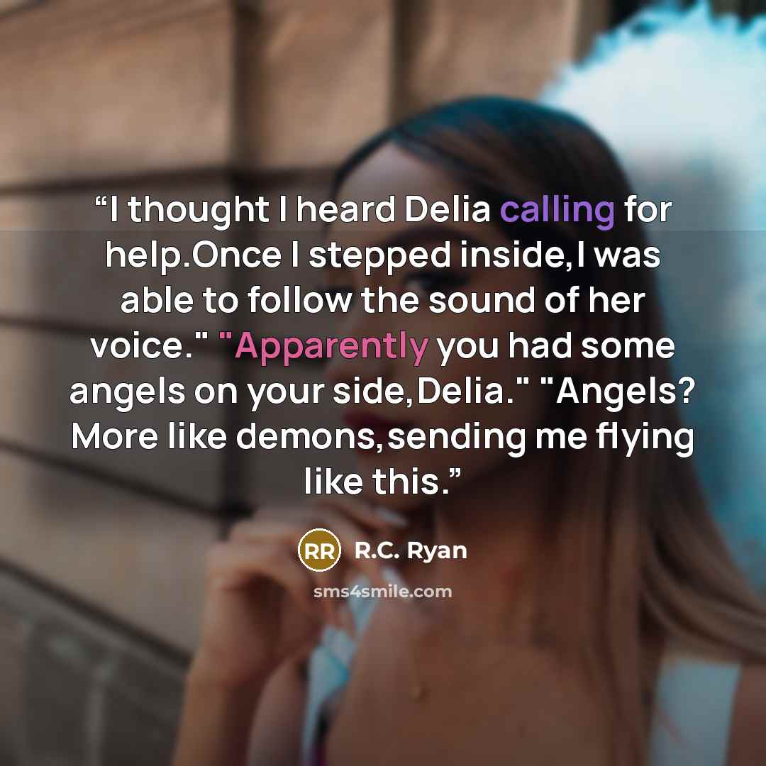“I thought I heard Delia calling for help.Once I stepped inside,I was able to follow the sound of her voice." "Apparently you had some angels on your side,Delia." "Angels? More like demons,sending me flying like this.” quote by R.C. Ryan