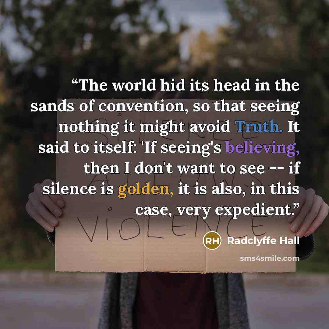 “The world hid its head in the sands of convention, so that seeing nothing it might avoid Truth. It said to itself: 'If seeing's believing, then I don't want to see -- if silence is golden, it is also, in this case, very expedient.” quote by Radclyffe Hall