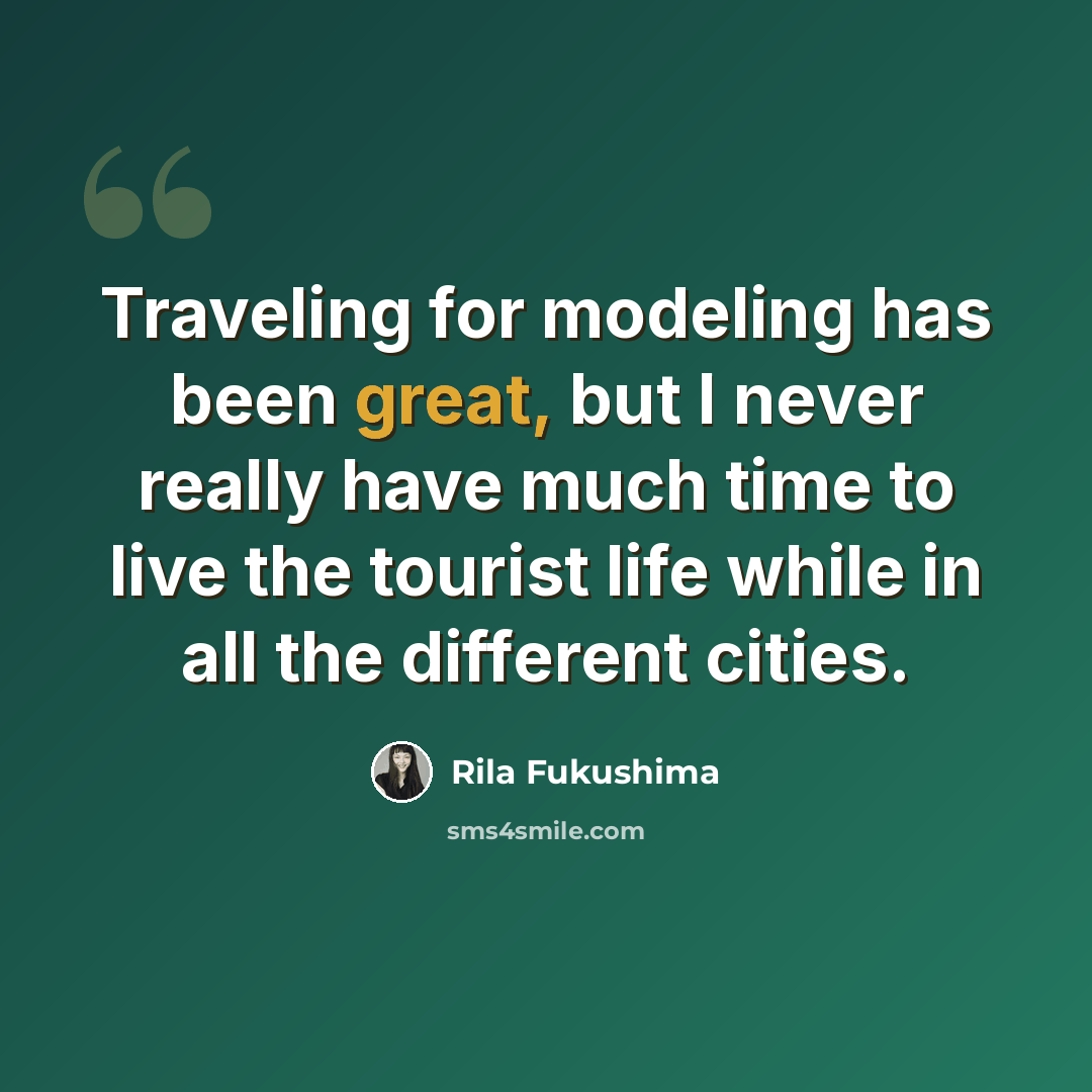 “Traveling for modeling has been great, but I never really have much time to live the tourist life while in all the different cities.” quote by Rila Fukushima