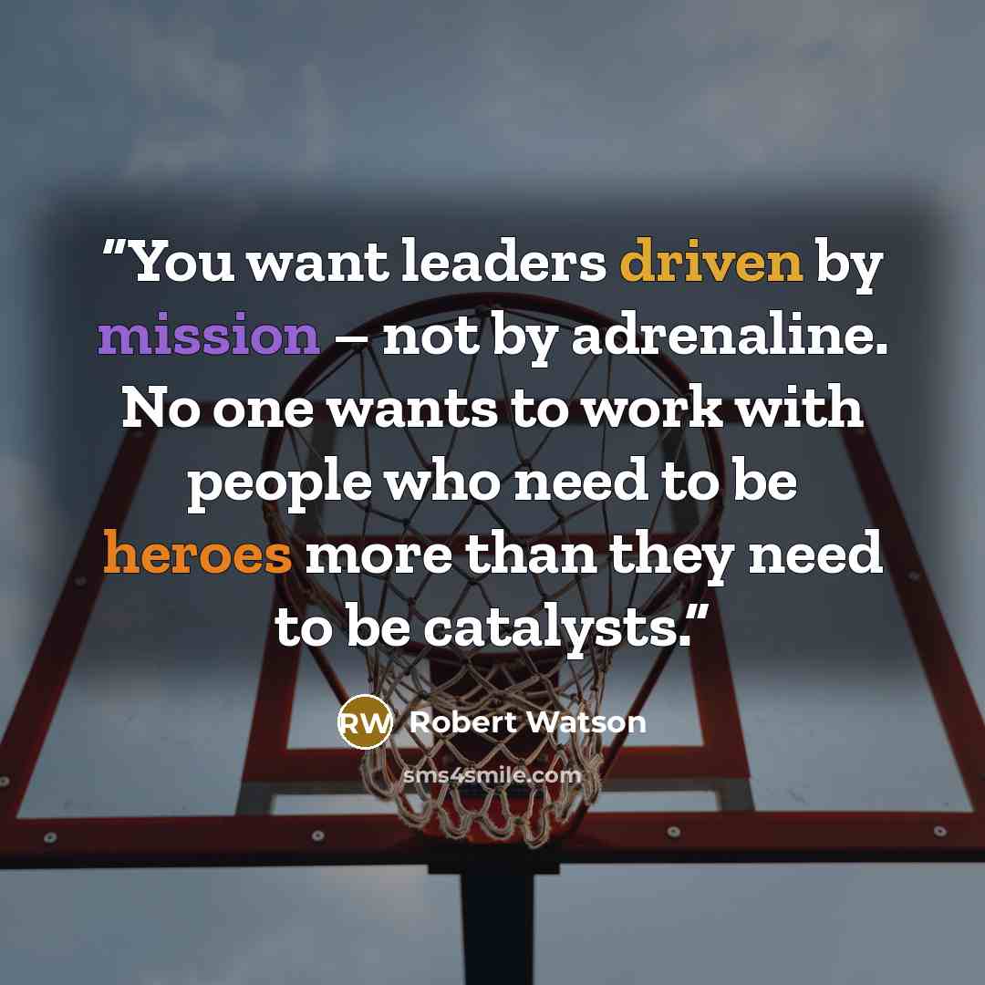 “You want leaders driven by mission – not by adrenaline. No one wants to work with people who need to be heroes more than they need to be catalysts.” quote by Robert Watson