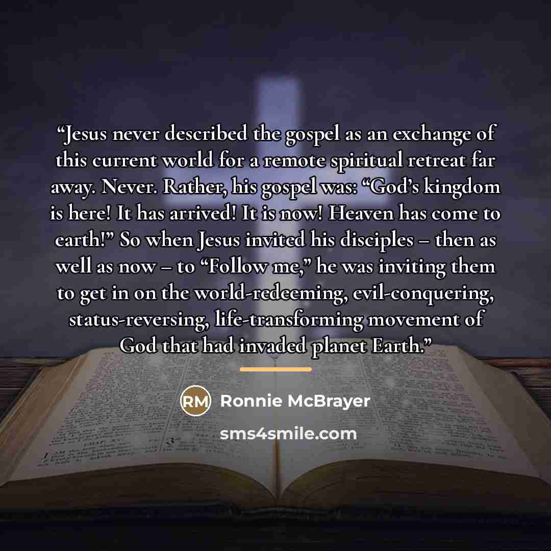 “Jesus never described the gospel as an exchange of this current world for a remote spiritual retreat far away. Never. Rather, his gospel was: “God’s kingdom is here! It has arrived! It is now! Heaven has come to earth!” So when Jesus invited his disciples – then as well as now – to “Follow me,” he…” quote by Ronnie McBrayer