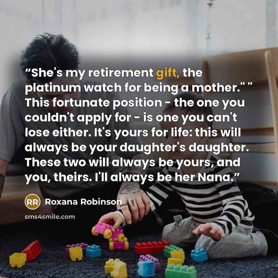 “She's my retirement gift, the platinum watch for being a mother." " This fortunate position - the one you couldn't apply for - is one you can't lose either. It's yours for life: this will always be your daughter's daughter. These two will always be yours, and you, theirs. I'll always be her Nana.” quote by Roxana Robinson