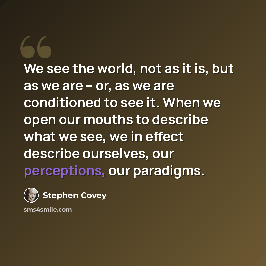 “We see the world, not as it is, but as we are -- or, as we are conditioned to see it. When we open our mouths to describe what we see, we in effect describe ourselves, our perceptions, our paradigms.” quote by Stephen Covey