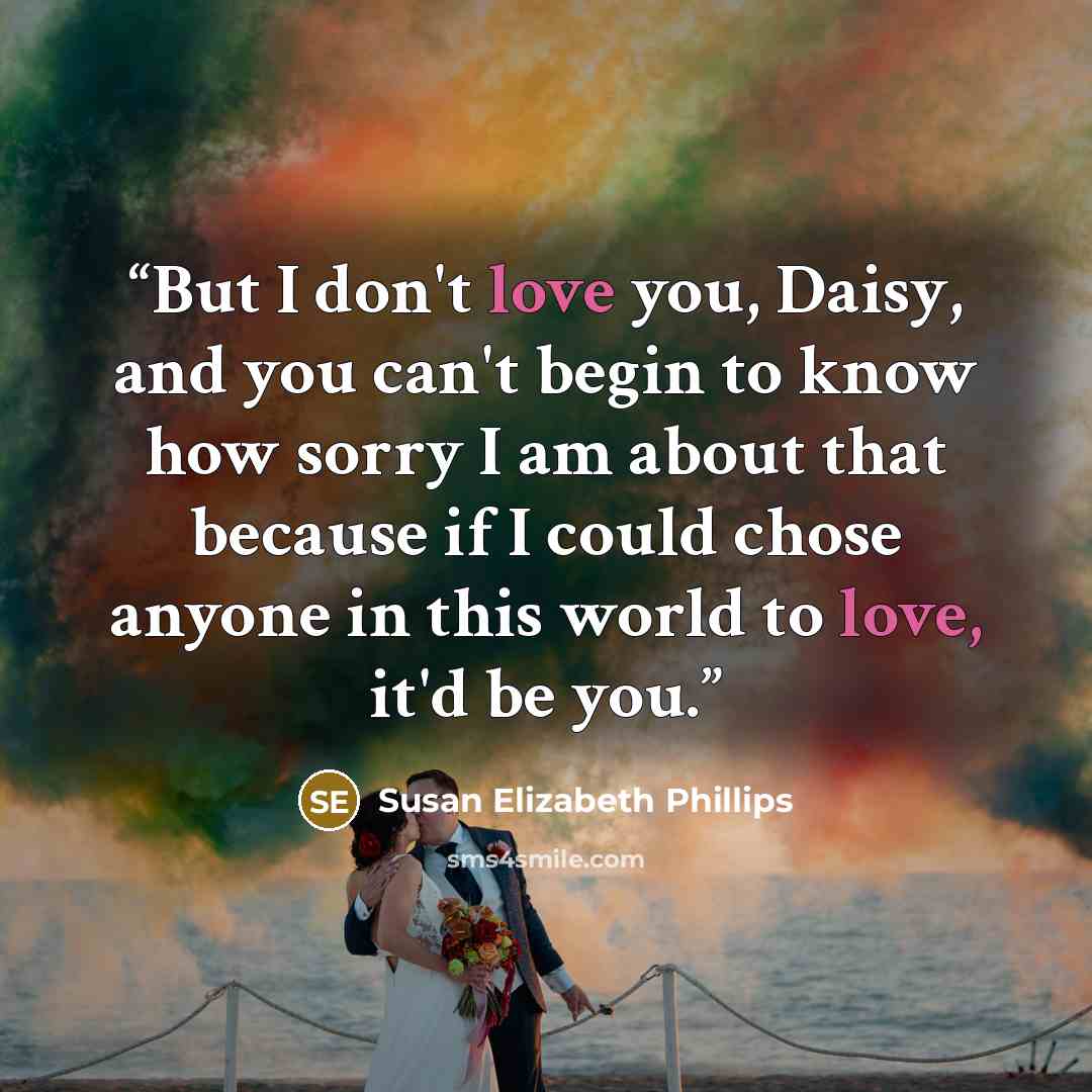 “But I don't love you, Daisy, and you can't begin to know how sorry I am about that because if I could chose anyone in this world to love, it'd be you.” quote by Susan Elizabeth Phillips