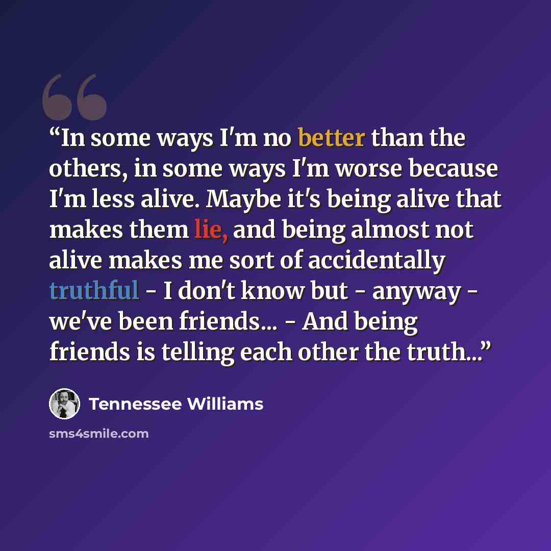 “In some ways I'm no better than the others, in some ways I'm worse because I'm less alive. Maybe it's being alive that makes them lie, and being almost not alive makes me sort of accidentally truthful - I don't know but - anyway - we've been friends... - And being friends is telling each other the…” quote by Tennessee Williams